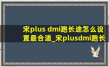 宋plus dmi跑长途怎么设置最合适_宋plusdmi跑长途怎么设置模式